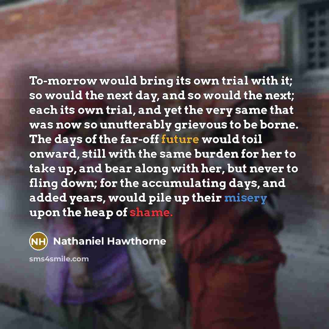 “To-morrow would bring its own trial with it; so would the next day, and so would the next; each its own trial, and yet the very same that was now so unutterably grievous to be borne. The days of the far-off future would toil onward, still with the same burden for her to take up, and bear along…” quote by Nathaniel Hawthorne