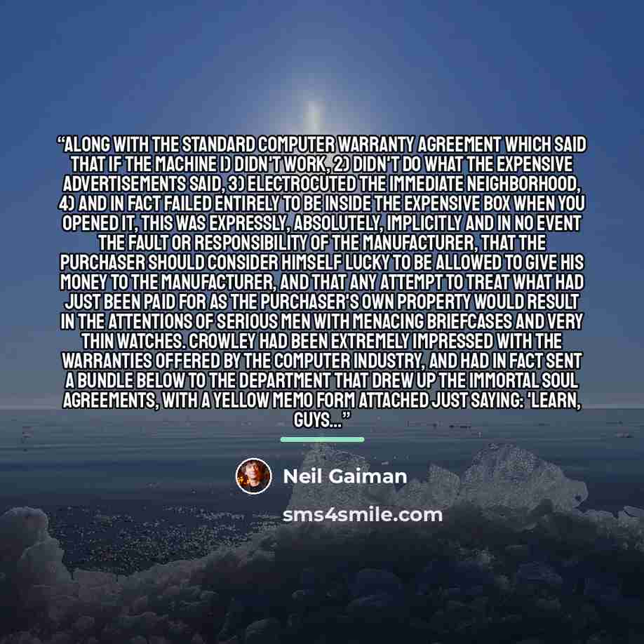 “Along with the standard computer warranty agreement which said that if the machine 1) didn't work, 2) didn't do what the expensive advertisements said, 3) electrocuted the immediate neighborhood, 4) and in fact failed entirely to be inside the expensive box when you opened it, this was expressly…” quote by Neil Gaiman