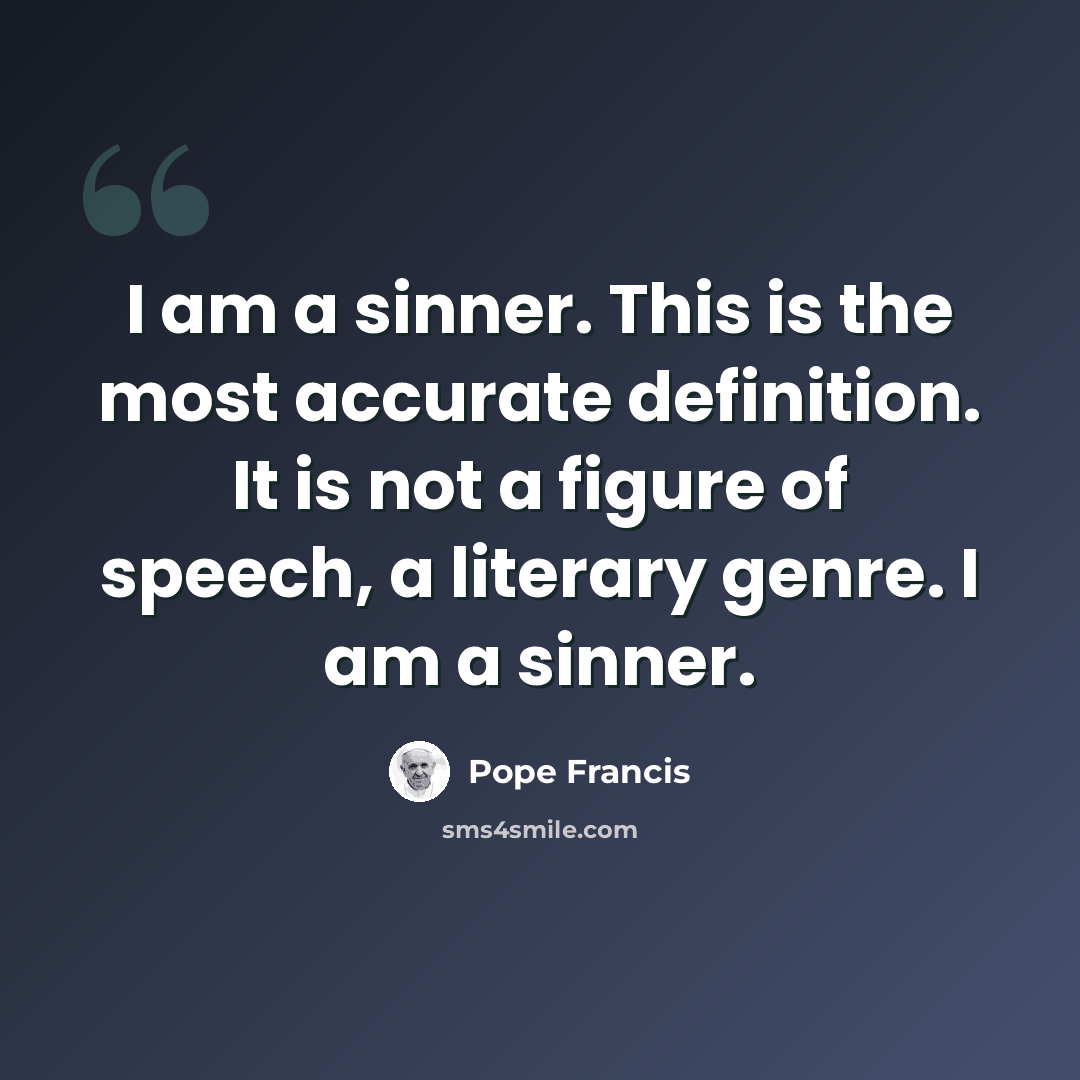 “I am a sinner. This is the most accurate definition. It is not a figure of speech, a literary genre. I am a sinner.” quote by Pope Francis