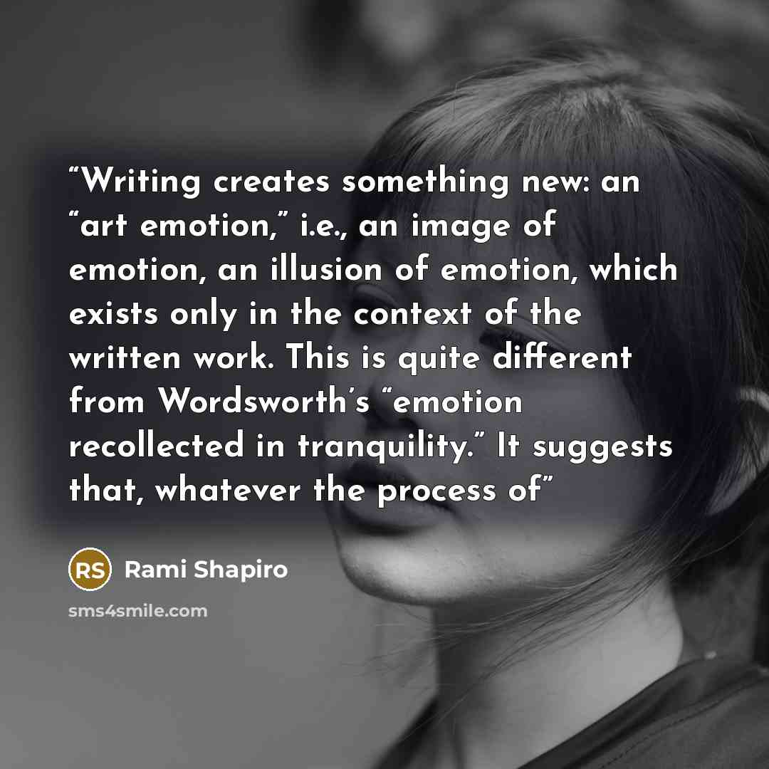“Writing creates something new: an “art emotion,” i.e., an image of emotion, an illusion of emotion, which exists only in the context of the written work. This is quite different from Wordsworth’s “emotion recollected in tranquility.” It suggests that, whatever the process of” quote by Rami Shapiro