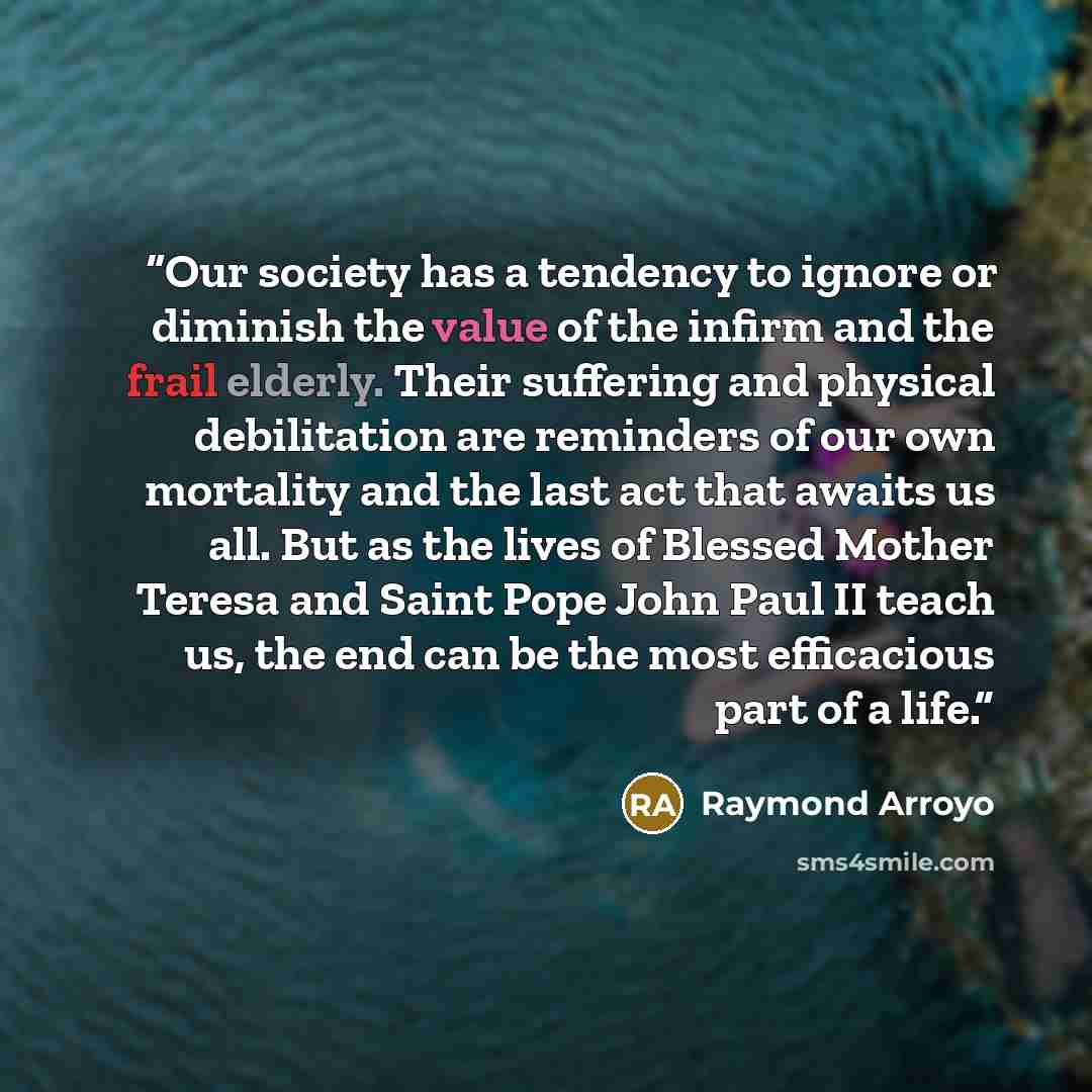 “Our society has a tendency to ignore or diminish the value of the infirm and the frail elderly. Their suffering and physical debilitation are reminders of our own mortality and the last act that awaits us all. But as the lives of Blessed Mother Teresa and Saint Pope John Paul II teach us, the end…” quote by Raymond Arroyo
