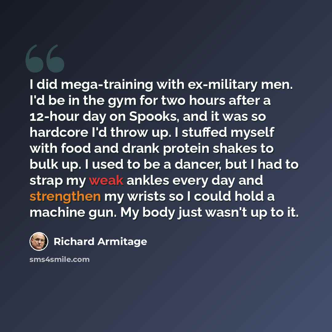 “I did mega-training with ex-military men. I'd be in the gym for two hours after a 12-hour day on Spooks, and it was so hardcore I'd throw up. I stuffed myself with food and drank protein shakes to bulk up. I used to be a dancer, but I had to strap my weak ankles every day and strengthen my wrists…” quote by Richard Armitage