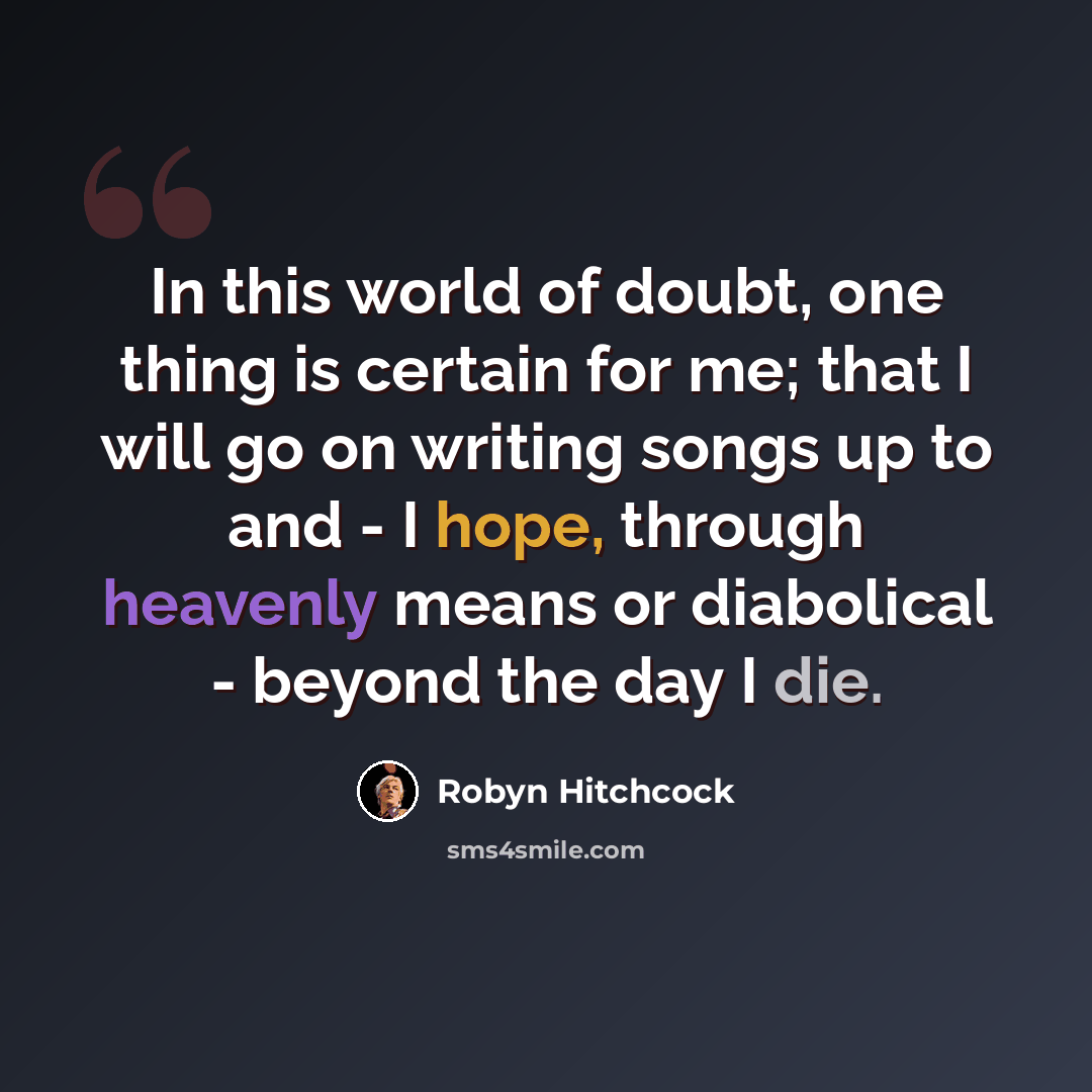 “In this world of doubt, one thing is certain for me; that I will go on writing songs up to and - I hope, through heavenly means or diabolical - beyond the day I die.” quote by Robyn Hitchcock