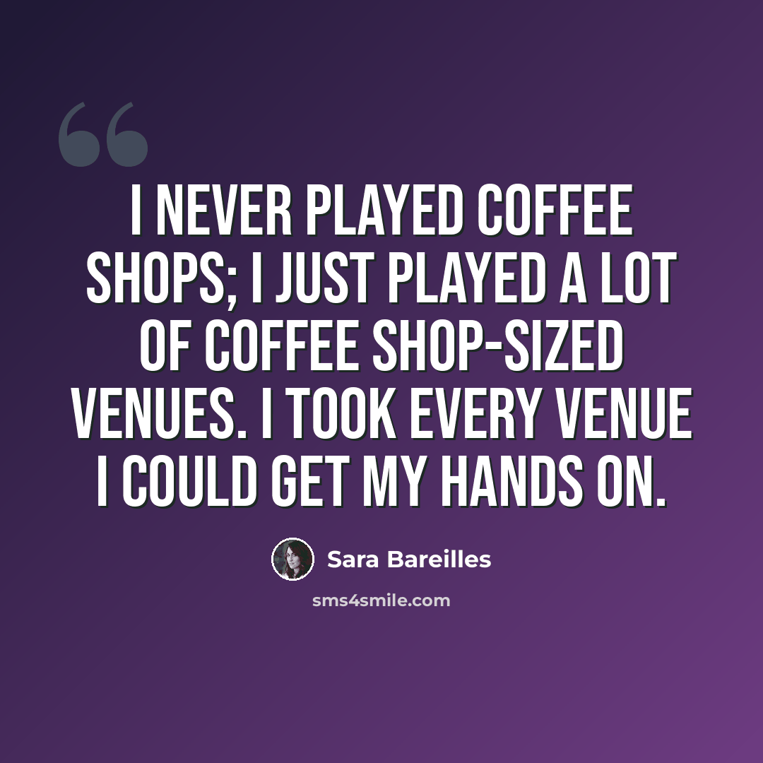 “I never played coffee shops; I just played a lot of coffee shop-sized venues. I took every venue I could get my hands on.” quote by Sara Bareilles