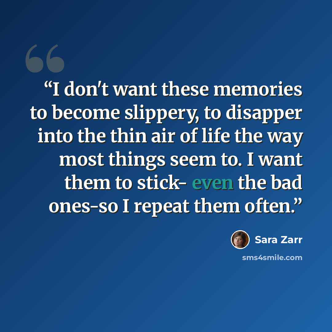 “I don't want these memories to become slippery, to disapper into the thin air of life the way most things seem to. I want them to stick- even the bad ones-so I repeat them often.” quote by Sara Zarr