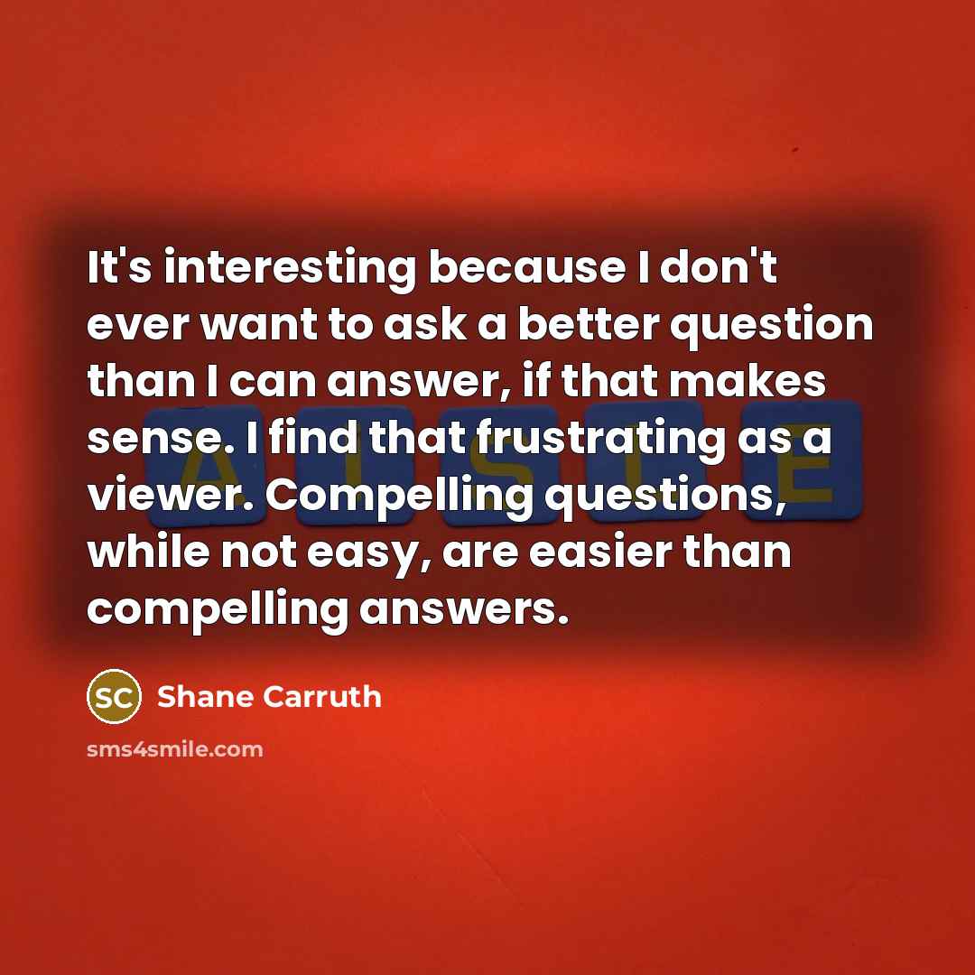 “It's interesting because I don't ever want to ask a better question than I can answer, if that makes sense. I find that frustrating as a viewer. Compelling questions, while not easy, are easier than compelling answers.” quote by Shane Carruth