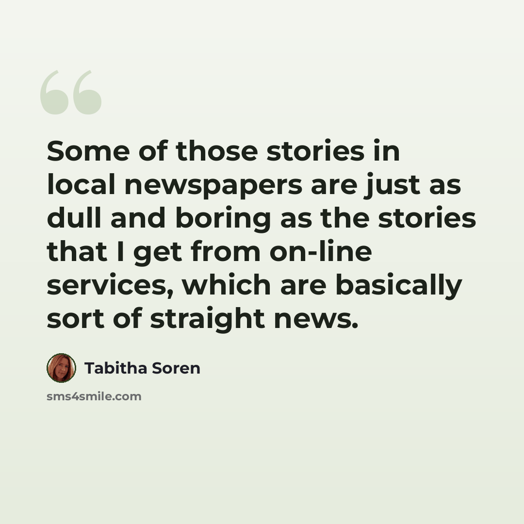 “Some of those stories in local newspapers are just as dull and boring as the stories that I get from on-line services, which are basically sort of straight news.” quote by Tabitha Soren