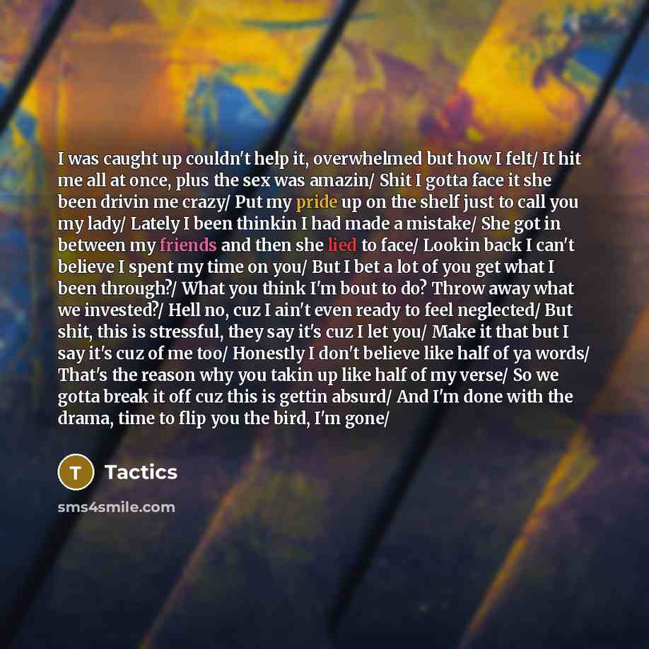 “I was caught up couldn't help it, overwhelmed but how I felt/ It hit me all at once, plus the sex was amazin/ Shit I gotta face it she been drivin me crazy/ Put my pride up on the shelf just to call you my lady/ Lately I been thinkin I had made a mistake/ She got in between my friends and then she…” quote by Tactics
