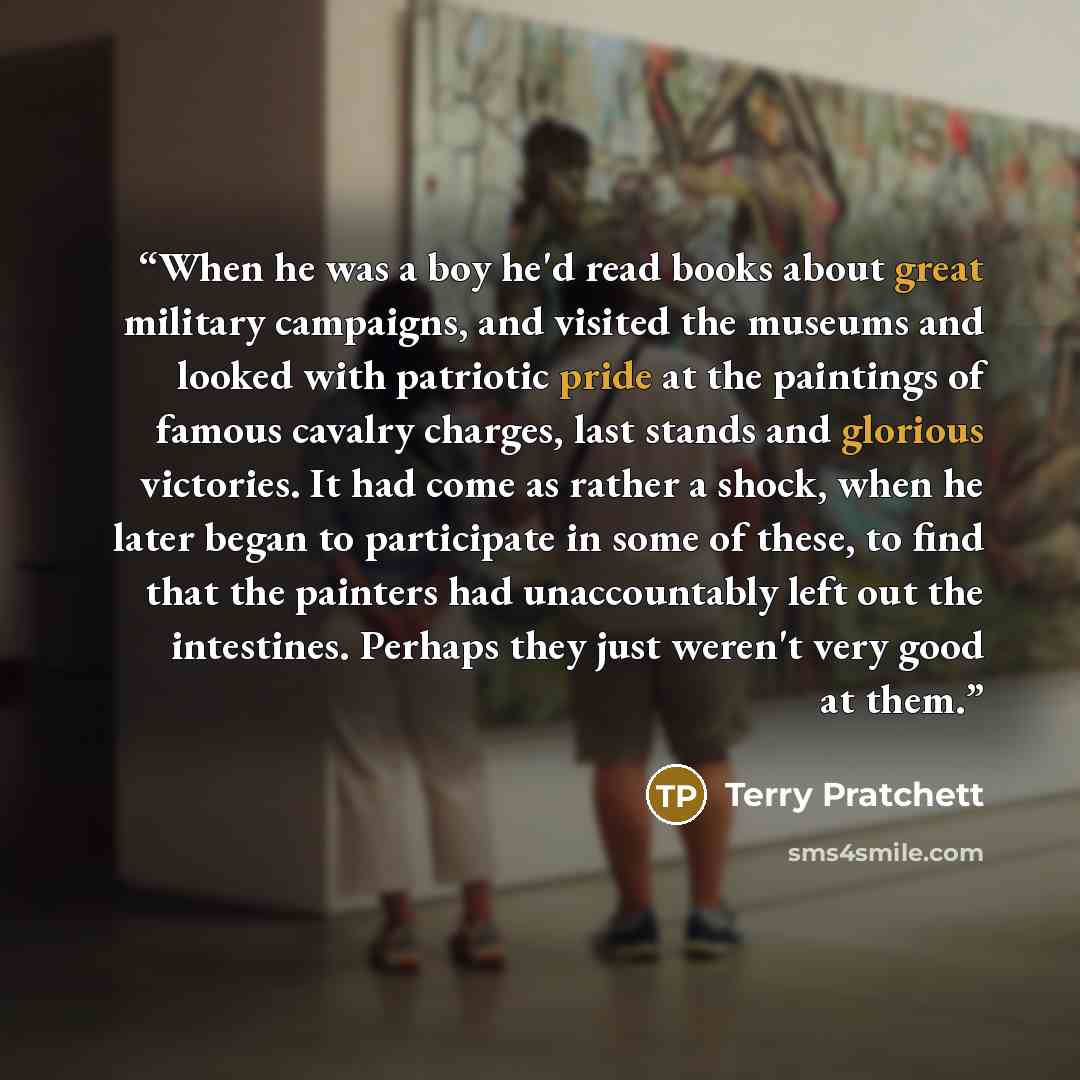 “When he was a boy he'd read books about great military campaigns, and visited the museums and looked with patriotic pride at the paintings of famous cavalry charges, last stands and glorious victories. It had come as rather a shock, when he later began to participate in some of these, to find that…” quote by Terry Pratchett