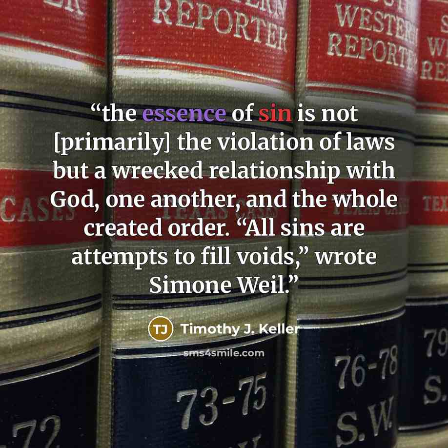 “the essence of sin is not [primarily] the violation of laws but a wrecked relationship with God, one another, and the whole created order. “All sins are attempts to fill voids,” wrote Simone Weil.” quote by Timothy J. Keller