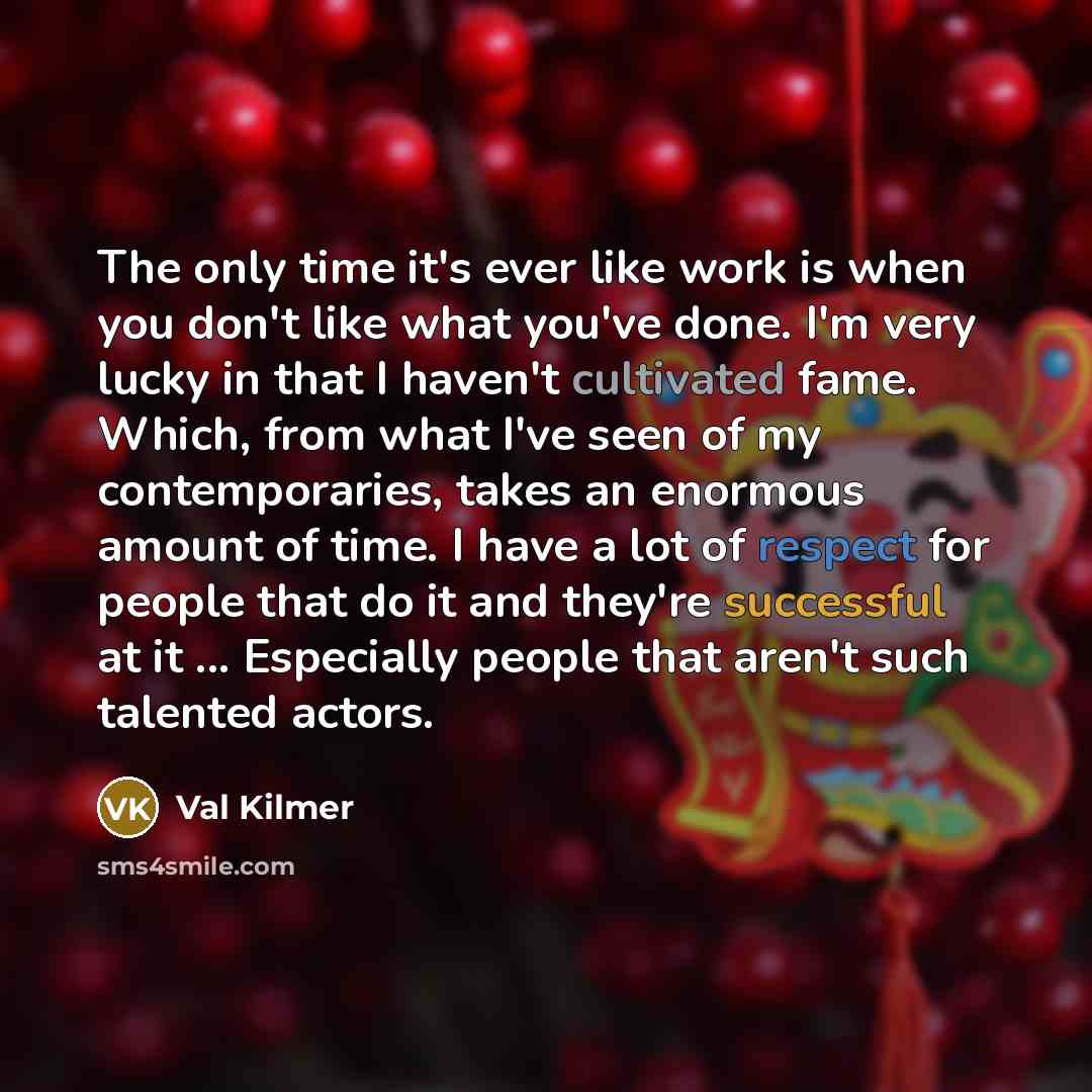 “The only time it's ever like work is when you don't like what you've done. I'm very lucky in that I haven't cultivated fame. Which, from what I've seen of my contemporaries, takes an enormous amount of time. I have a lot of respect for people that do it and they're successful at it ... Especially…” quote by Val Kilmer