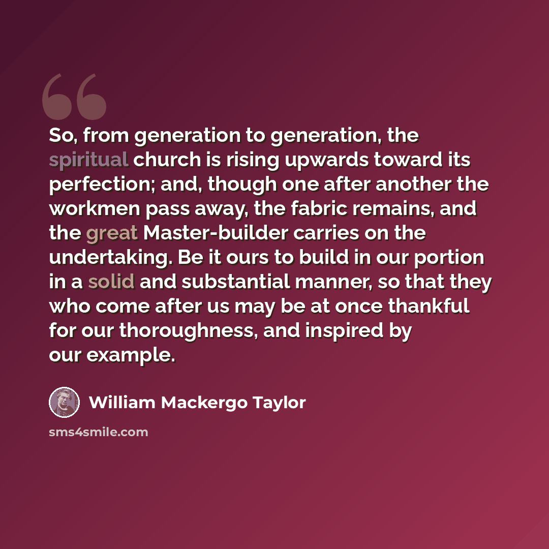 “So, from generation to generation, the spiritual church is rising upwards toward its perfection; and, though one after another the workmen pass away, the fabric remains, and the great Master-builder carries on the undertaking. Be it ours to build in our portion in a solid and substantial manner…” quote by William Mackergo Taylor
