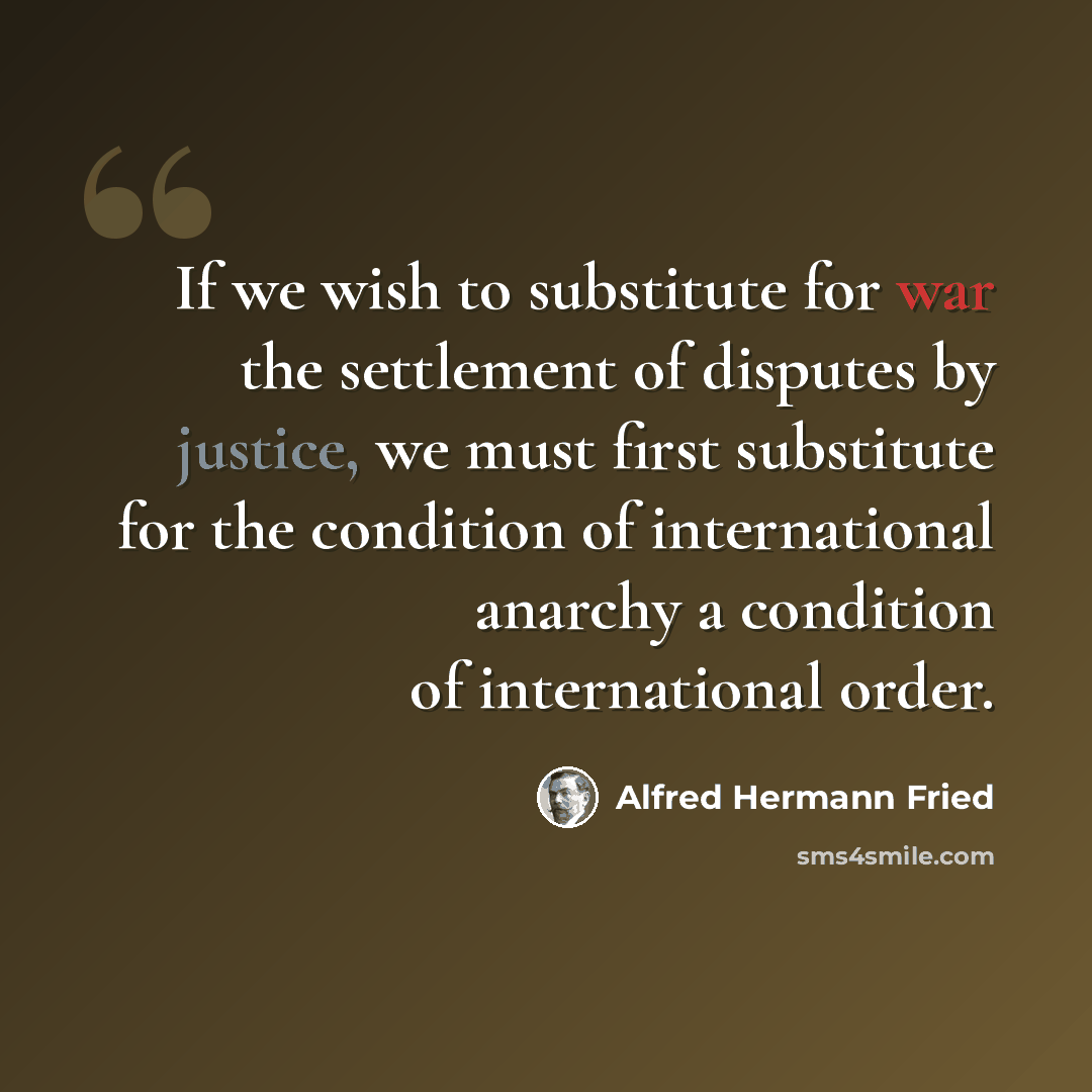 “If we wish to substitute for war the settlement of disputes by justice, we must first substitute for the condition of international anarchy a condition of international order.” quote by Alfred Hermann Fried