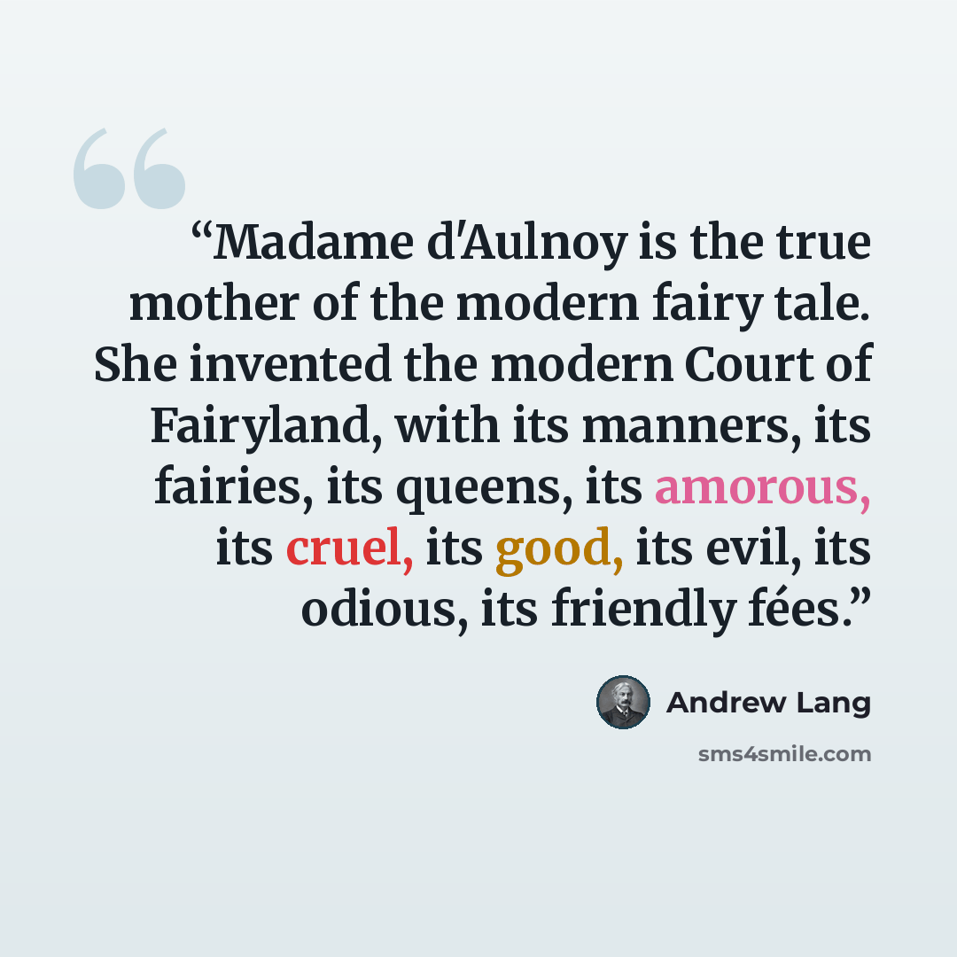 “Madame d'Aulnoy is the true mother of the modern fairy tale. She invented the modern Court of Fairyland, with its manners, its fairies, its queens, its amorous, its cruel, its good, its evil, its odious, its friendly fées.” quote by Andrew Lang
