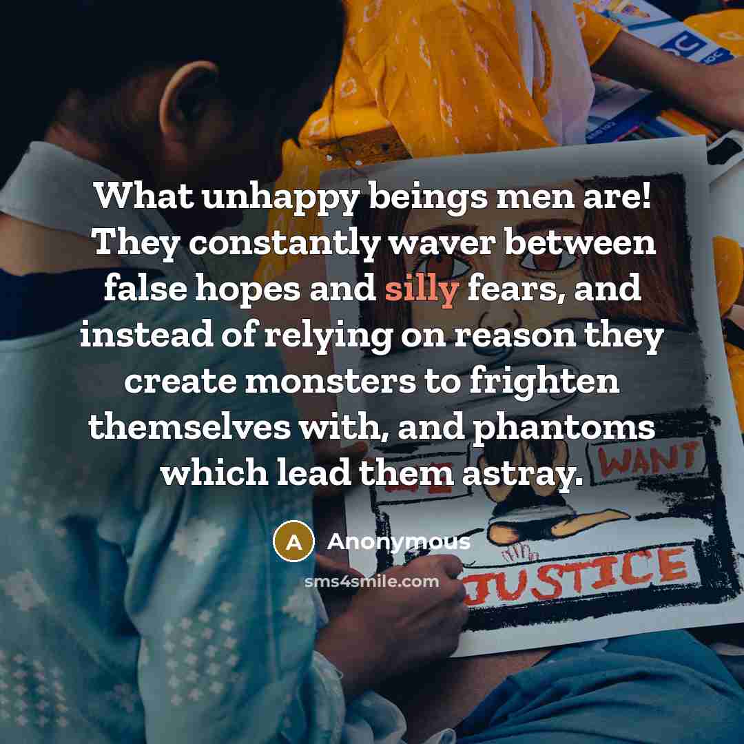 “What unhappy beings men are! They constantly waver between false hopes and silly fears, and instead of relying on reason they create monsters to frighten themselves with, and phantoms which lead them astray.” quote by Anonymous