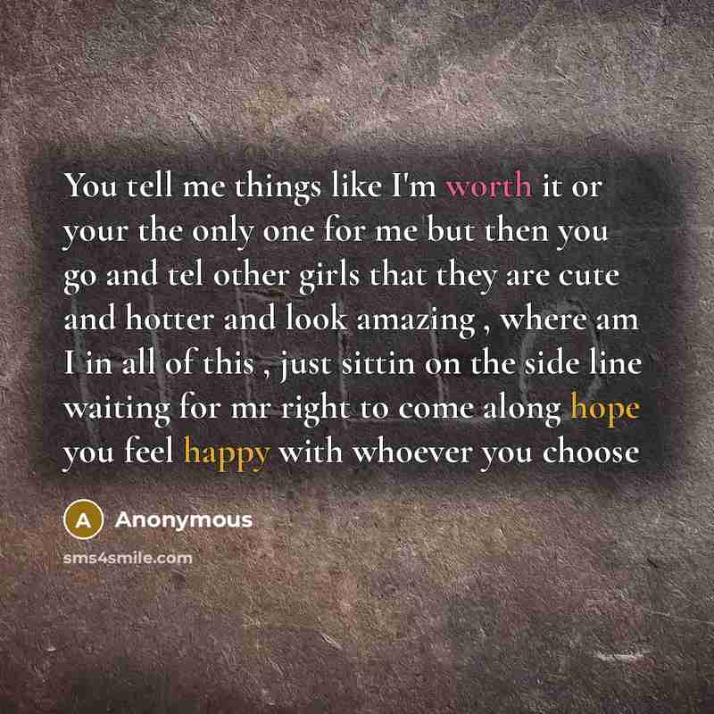 “You tell me things like I'm worth it or your the only one for me but then you go and tel other girls that they are cute and hotter and look amazing , where am I in all of this , just sittin on the side line waiting for mr right to come along hope you feel happy with whoever you choose” quote by Anonymous