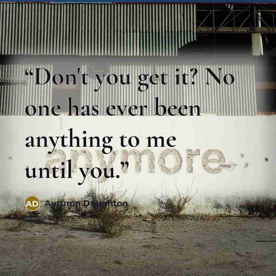 “Don't you get it? No one has ever been anything to me until you.” quote by Autumn Doughton