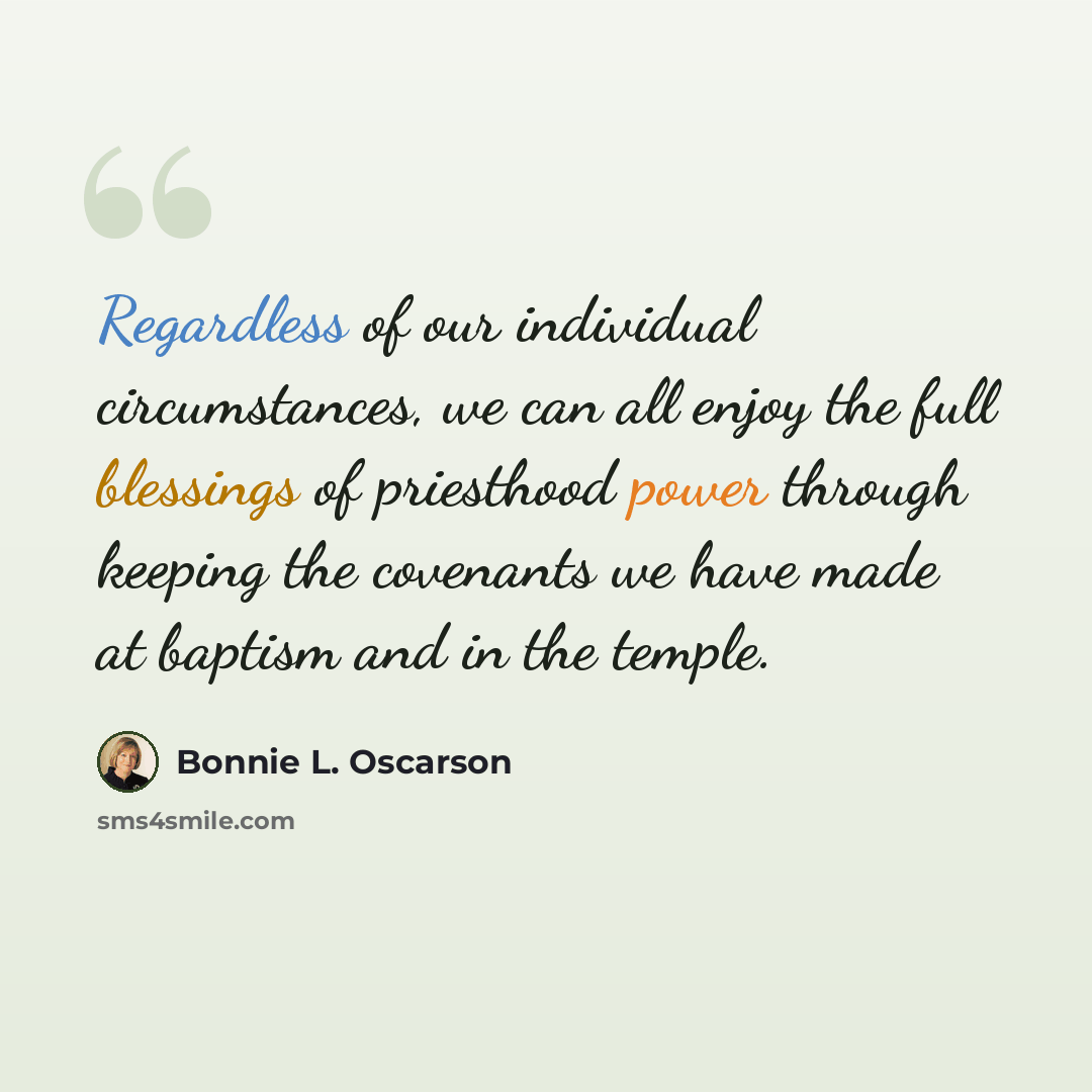 “Regardless of our individual circumstances, we can all enjoy the full blessings of priesthood power through keeping the covenants we have made at baptism and in the temple.” quote by Bonnie L. Oscarson