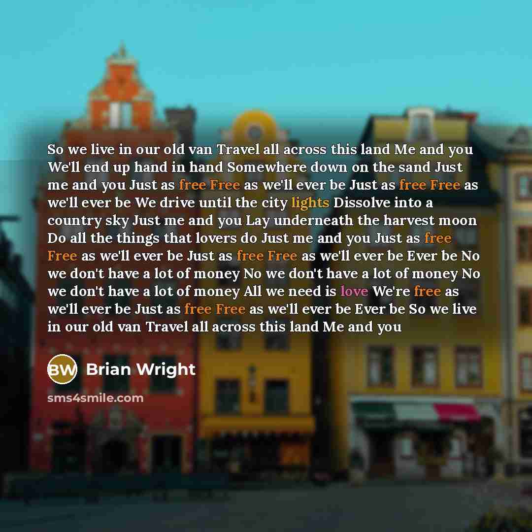 “So we live in our old van Travel all across this land Me and you We'll end up hand in hand Somewhere down on the sand Just me and you Just as free Free as we'll ever be Just as free Free as we'll ever be We drive until the city lights Dissolve into a country sky Just me and you Lay underneath the…” quote by Brian Wright