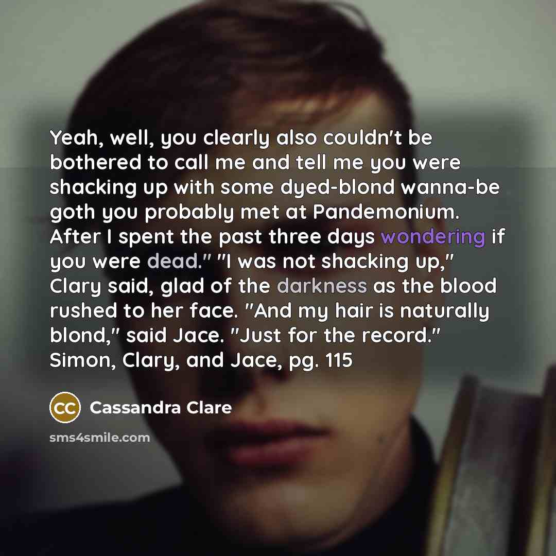 “Yeah, well, you clearly also couldn't be bothered to call me and tell me you were shacking up with some dyed-blond wanna-be goth you probably met at Pandemonium. After I spent the past three days wondering if you were dead." "I was not shacking up," Clary said, glad of the darkness as the blood…” quote by Cassandra Clare