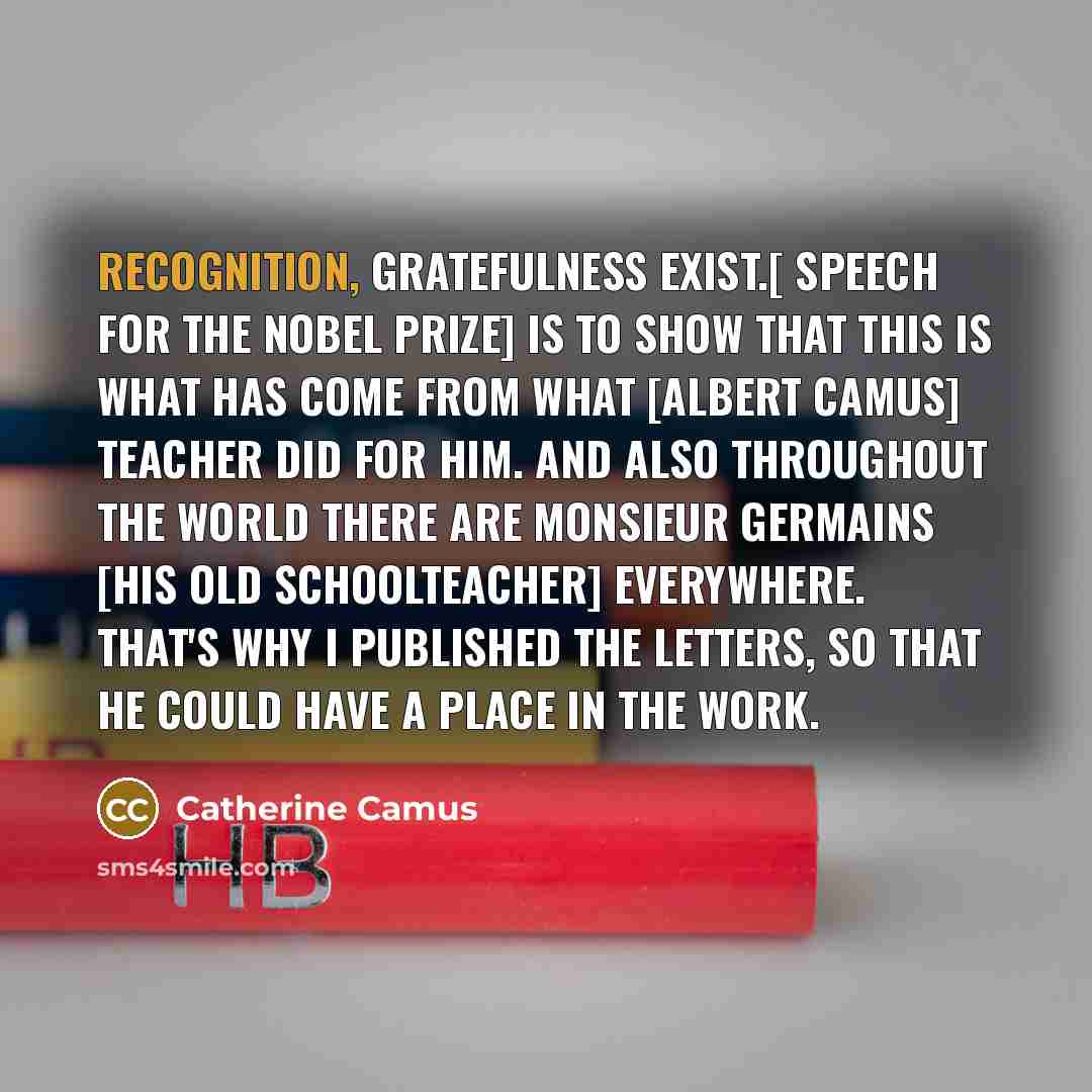“Recognition, gratefulness exist.[ Speech for the Nobel Prize] is to show that this is what has come from what [Albert Camus] teacher did for him. And also throughout the world there are Monsieur Germains [his old schoolteacher] everywhere. That's why I published the letters, so that he could have…” quote by Catherine Camus