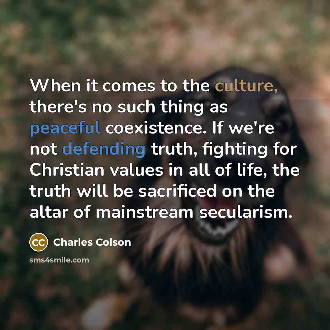 “When it comes to the culture, there's no such thing as peaceful coexistence. If we're not defending truth, fighting for Christian values in all of life, the truth will be sacrificed on the altar of mainstream secularism.” quote by Charles Colson