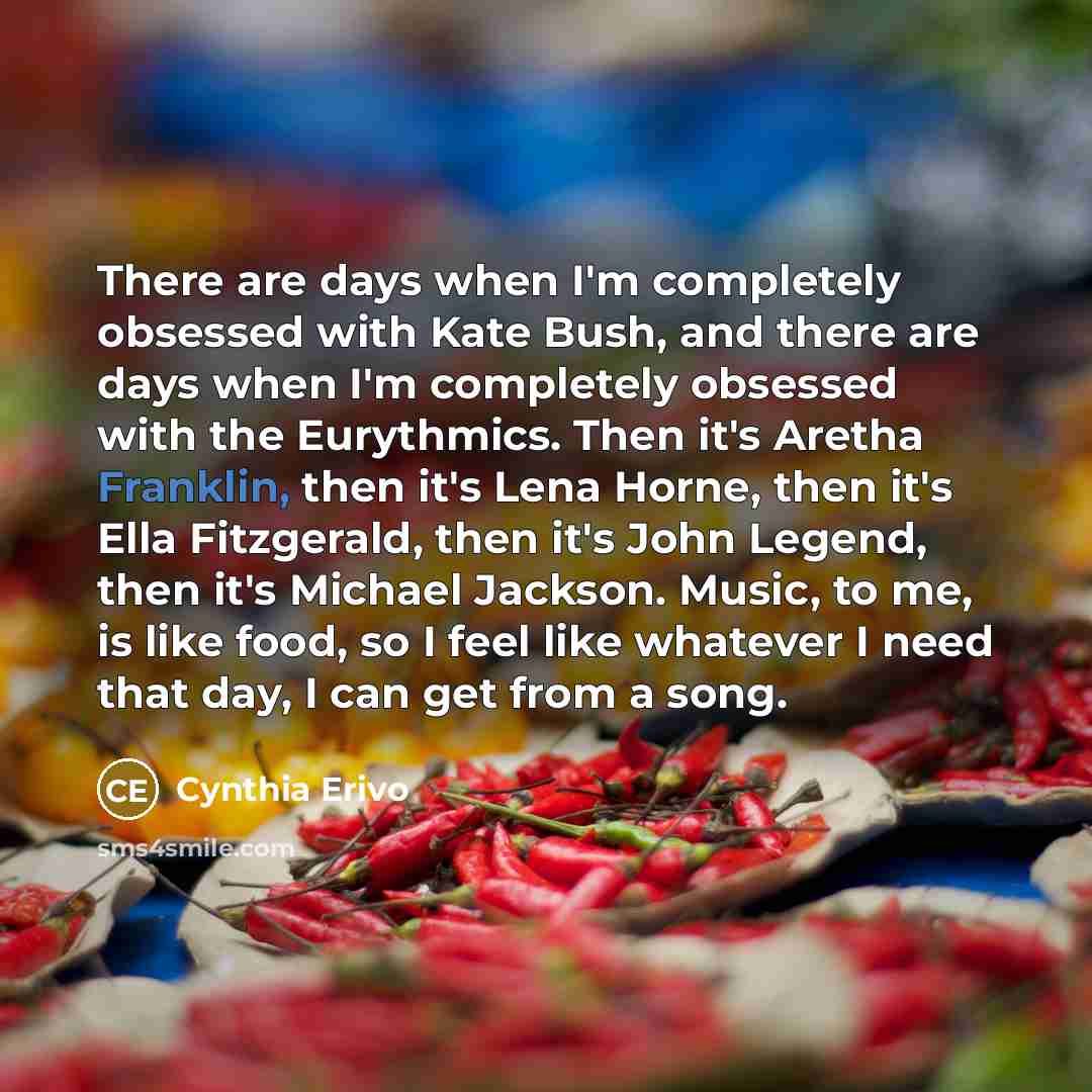 “There are days when I'm completely obsessed with Kate Bush, and there are days when I'm completely obsessed with the Eurythmics. Then it's Aretha Franklin, then it's Lena Horne, then it's Ella Fitzgerald, then it's John Legend, then it's Michael Jackson. Music, to me, is like food, so I feel like…” quote by Cynthia Erivo