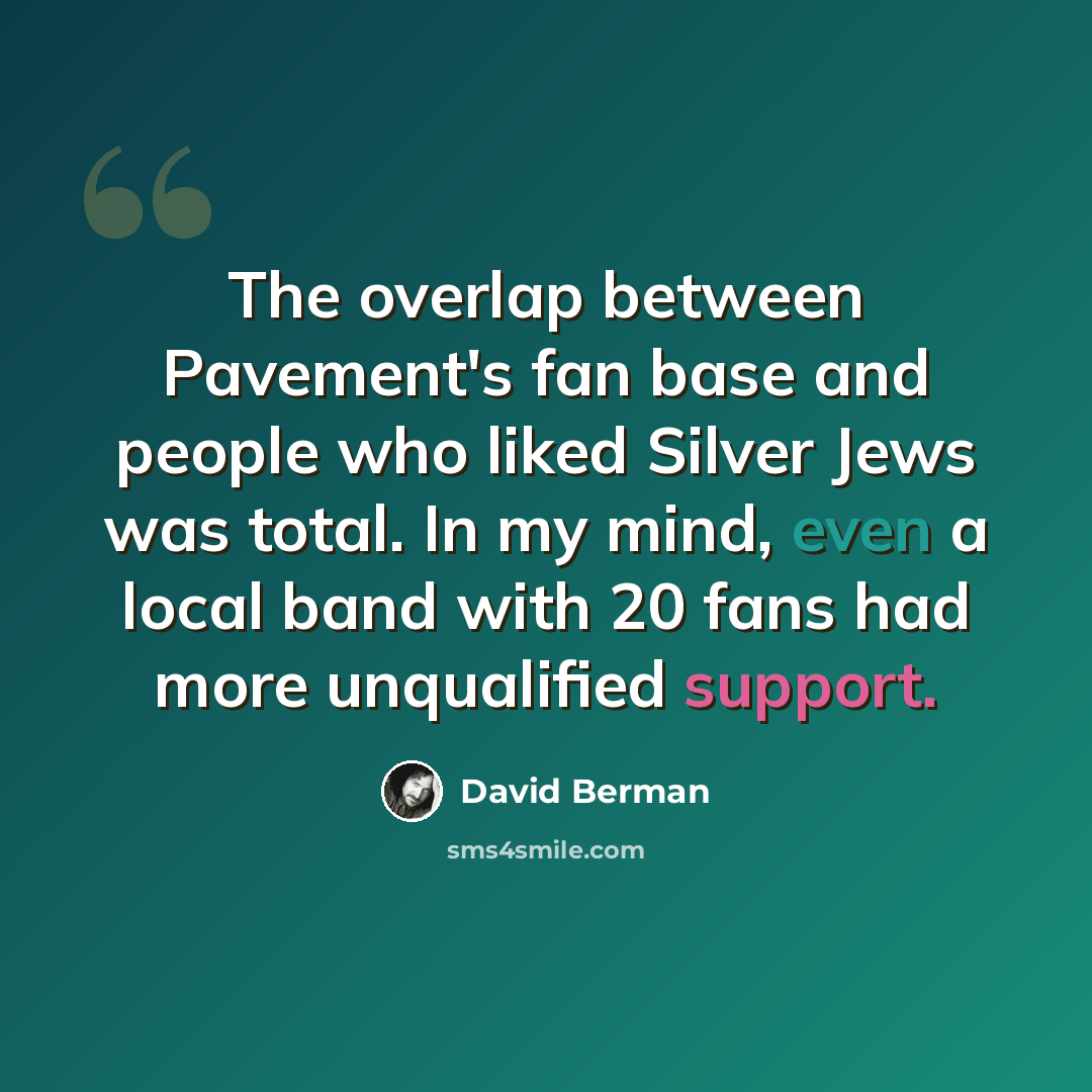 “The overlap between Pavement's fan base and people who liked Silver Jews was total. In my mind, even a local band with 20 fans had more unqualified support.” quote by David Berman