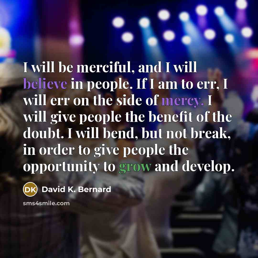 “I will be merciful, and I will believe in people. If I am to err, I will err on the side of mercy. I will give people the benefit of the doubt. I will bend, but not break, in order to give people the opportunity to grow and develop.” quote by David K. Bernard