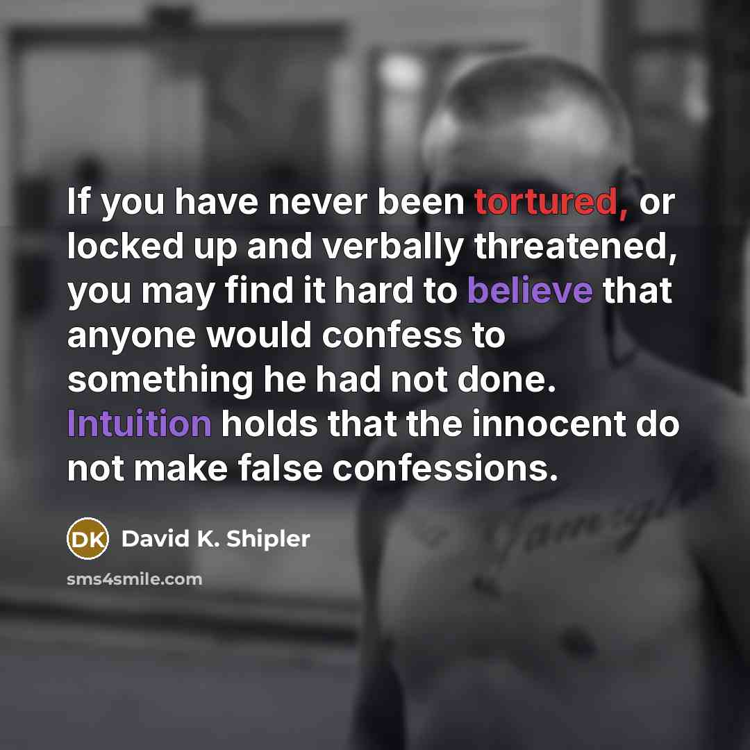 “If you have never been tortured, or locked up and verbally threatened, you may find it hard to believe that anyone would confess to something he had not done. Intuition holds that the innocent do not make false confessions.” quote by David K. Shipler
