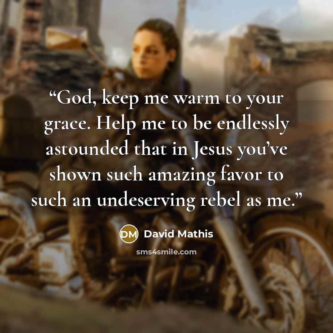 “God, keep me warm to your grace. Help me to be endlessly astounded that in Jesus you’ve shown such amazing favor to such an undeserving rebel as me.” quote by David Mathis