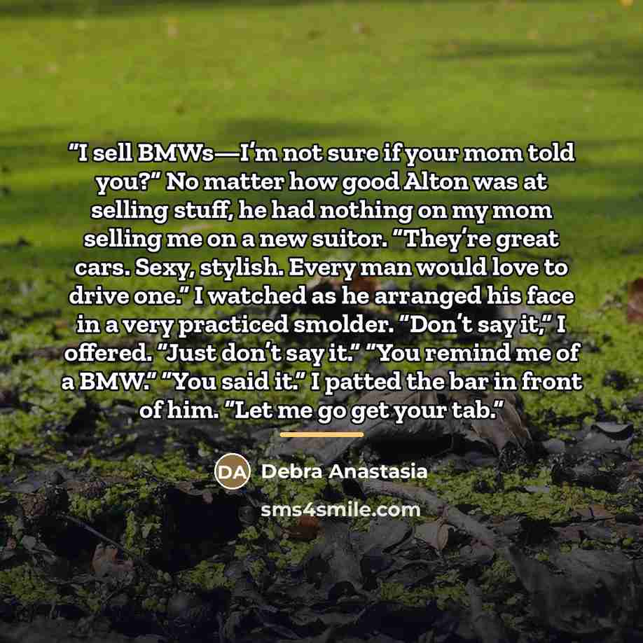 “I sell BMWs—I’m not sure if your mom told you?” No matter how good Alton was at selling stuff, he had nothing on my mom selling me on a new suitor. “They’re great cars. Sexy, stylish. Every man would love to drive one.” I watched as he arranged his face in a very practiced smolder. “Don’t say it,”…” quote by Debra Anastasia