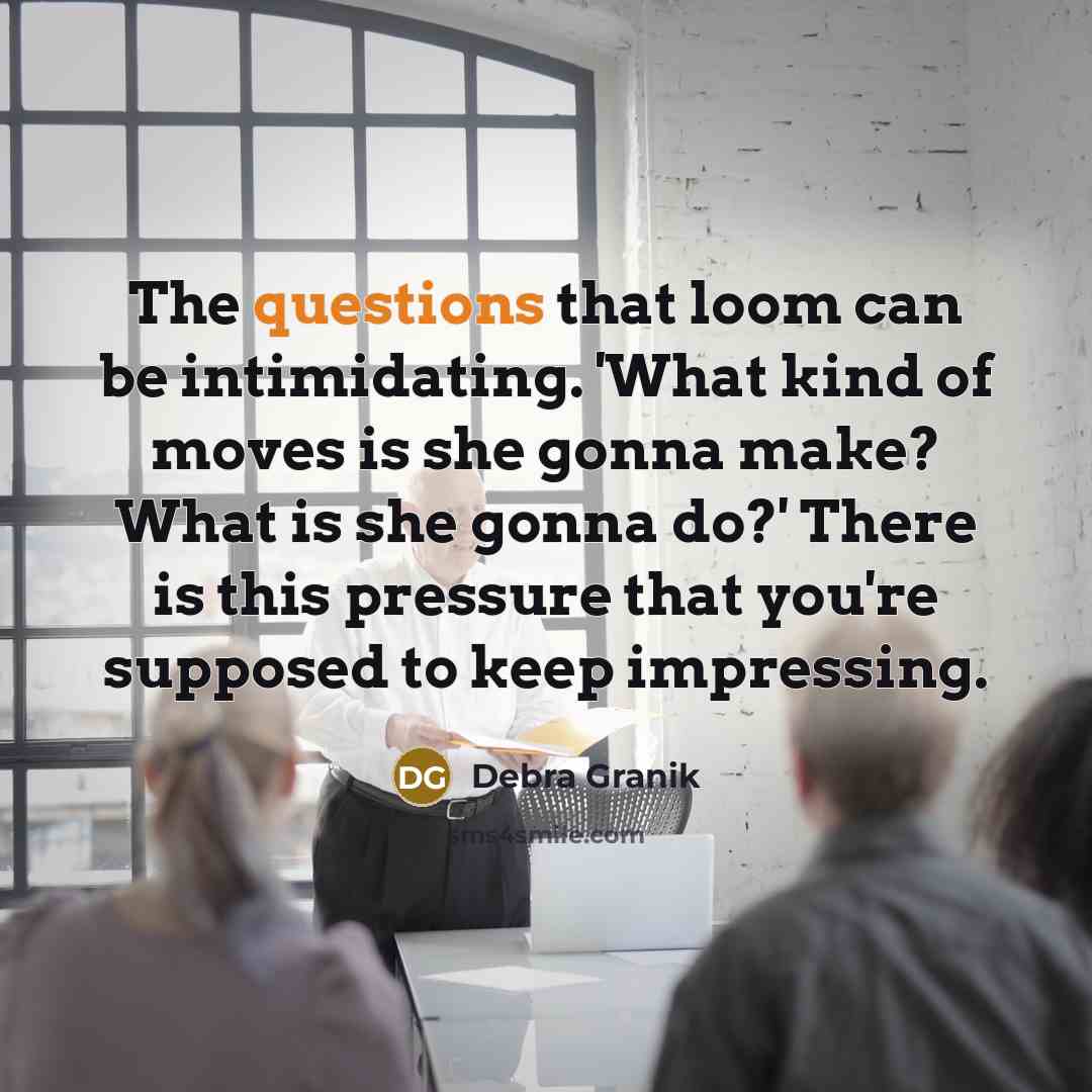 “The questions that loom can be intimidating. 'What kind of moves is she gonna make? What is she gonna do?' There is this pressure that you're supposed to keep impressing.” quote by Debra Granik