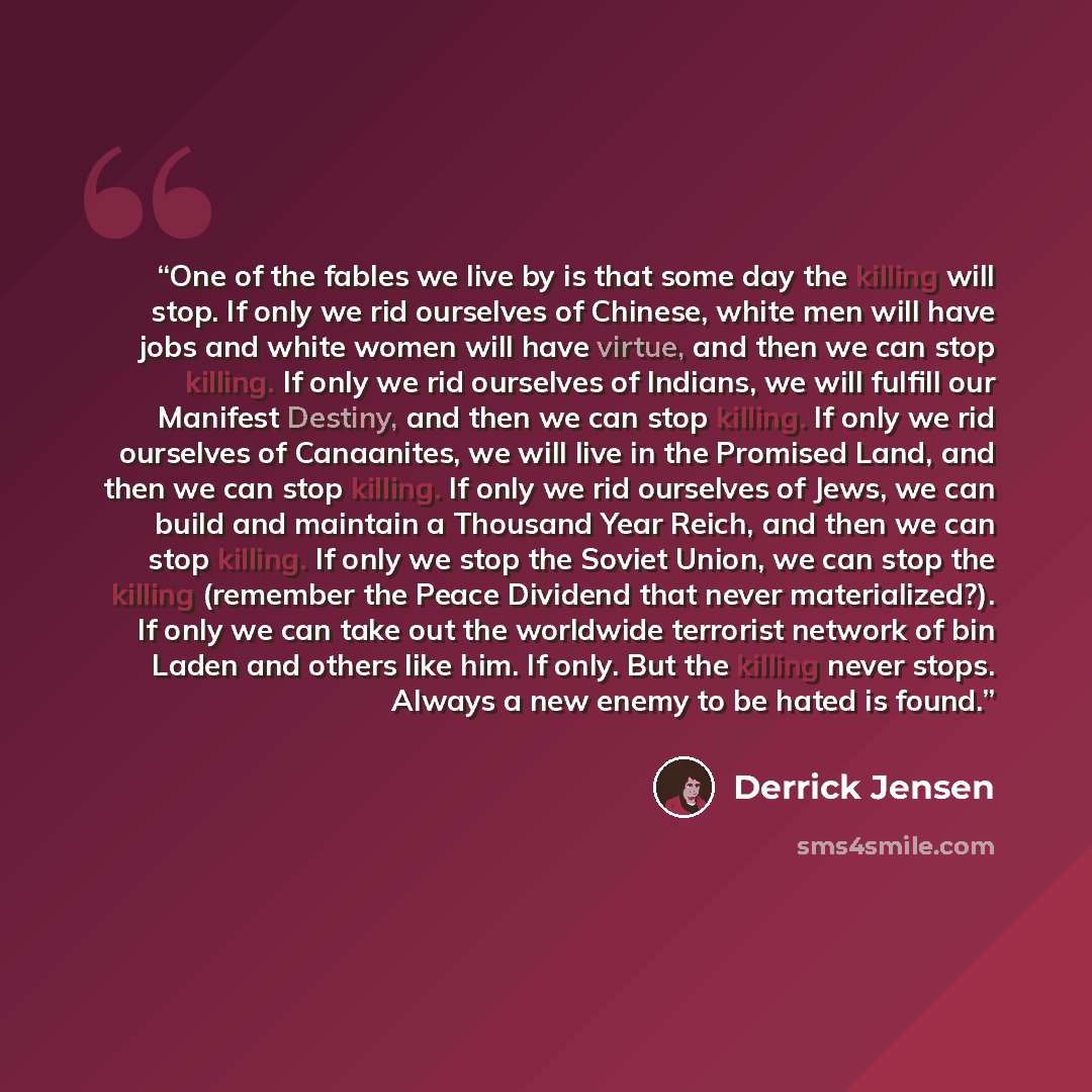 “One of the fables we live by is that some day the killing will stop. If only we rid ourselves of Chinese, white men will have jobs and white women will have virtue, and then we can stop killing. If only we rid ourselves of Indians, we will fulfill our Manifest Destiny, and then we can stop…” quote by Derrick Jensen