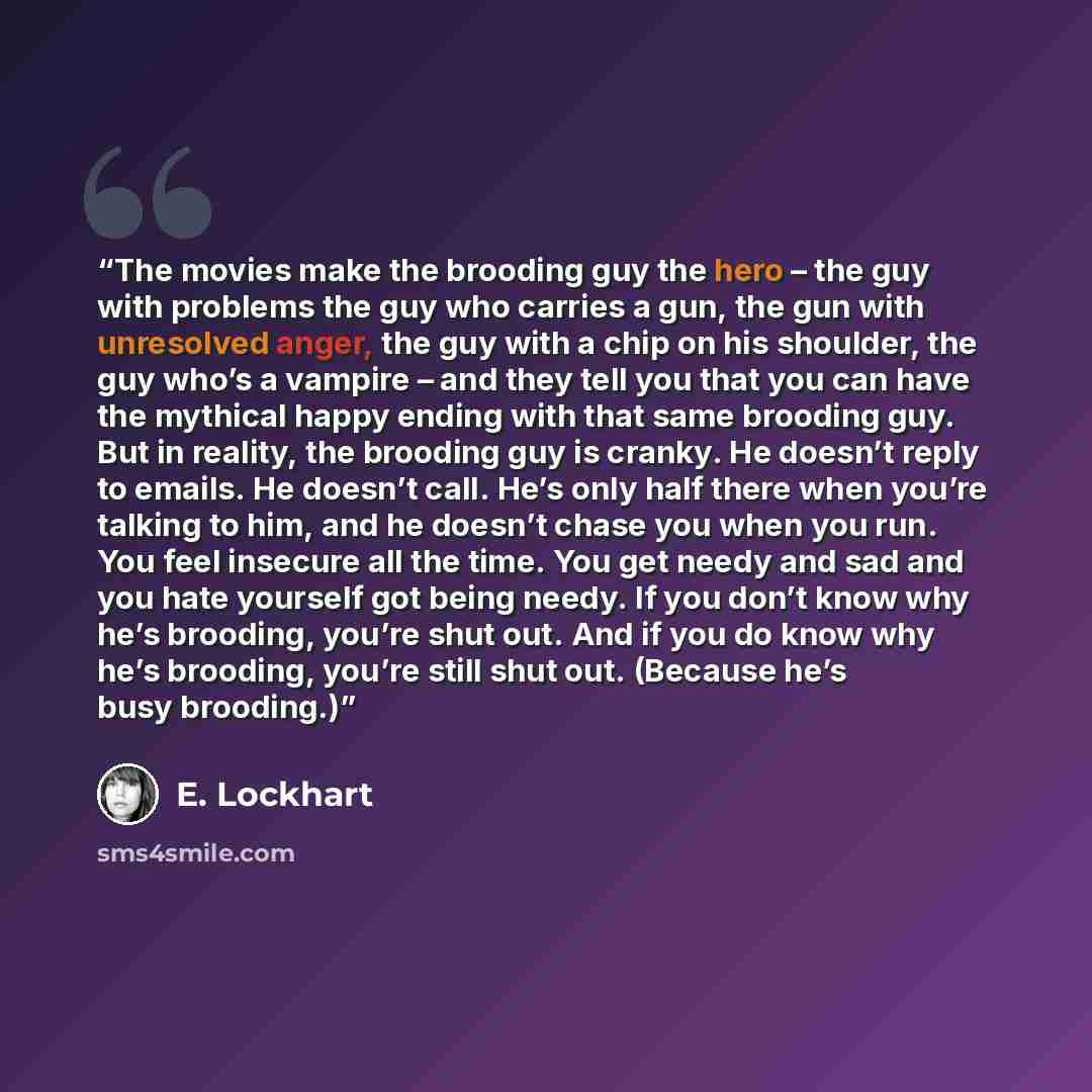 “The movies make the brooding guy the hero – the guy with problems the guy who carries a gun, the gun with unresolved anger, the guy with a chip on his shoulder, the guy who’s a vampire – and they tell you that you can have the mythical happy ending with that same brooding guy. But in reality, the…” quote by E. Lockhart