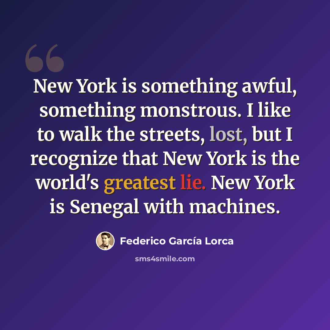 “New York is something awful, something monstrous. I like to walk the streets, lost, but I recognize that New York is the world's greatest lie. New York is Senegal with machines.” quote by Federico Garcia Lorca