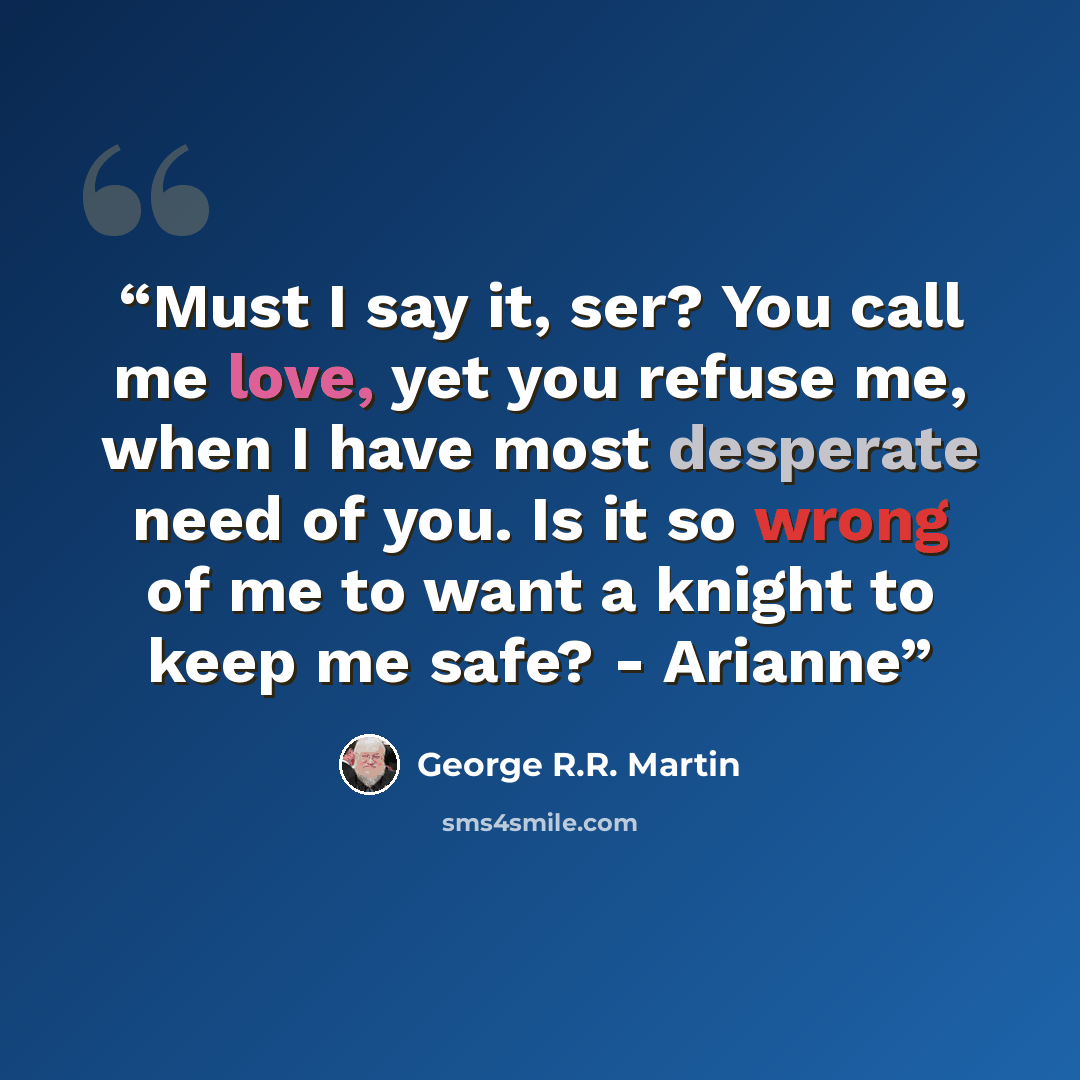 “Must I say it, ser? You call me love, yet you refuse me, when I have most desperate need of you. Is it so wrong of me to want a knight to keep me safe? - Arianne” quote by George R.R. Martin