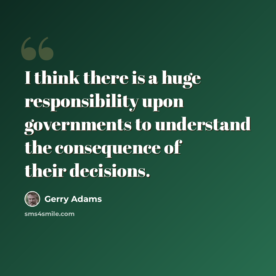 “I think there is a huge responsibility upon governments to understand the consequence of their decisions.” quote by Gerry Adams