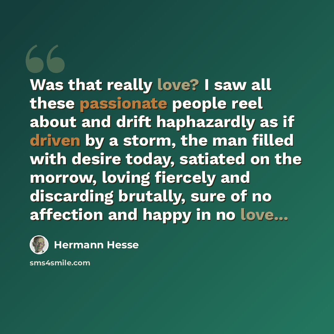 “Was that really love? I saw all these passionate people reel about and drift haphazardly as if driven by a storm, the man filled with desire today, satiated on the morrow, loving fiercely and discarding brutally, sure of no affection and happy in no love...” quote by Hermann Hesse