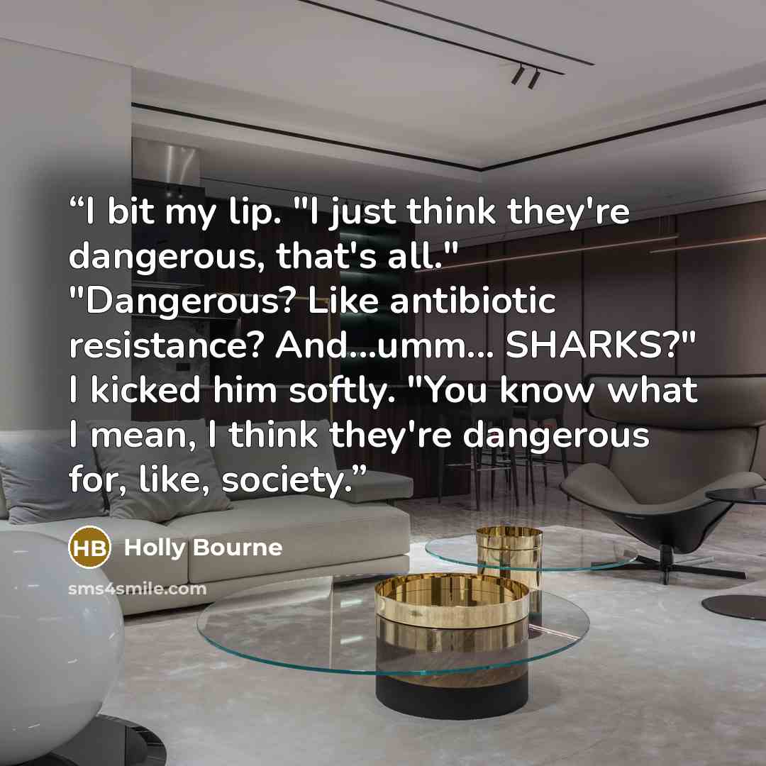 “I bit my lip. "I just think they're dangerous, that's all." "Dangerous? Like antibiotic resistance? And...umm... SHARKS?" I kicked him softly. "You know what I mean, I think they're dangerous for, like, society.” quote by Holly Bourne