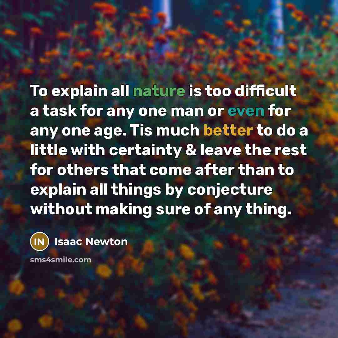 “To explain all nature is too difficult a task for any one man or even for any one age. Tis much better to do a little with certainty & leave the rest for others that come after than to explain all things by conjecture without making sure of any thing.” quote by Isaac Newton