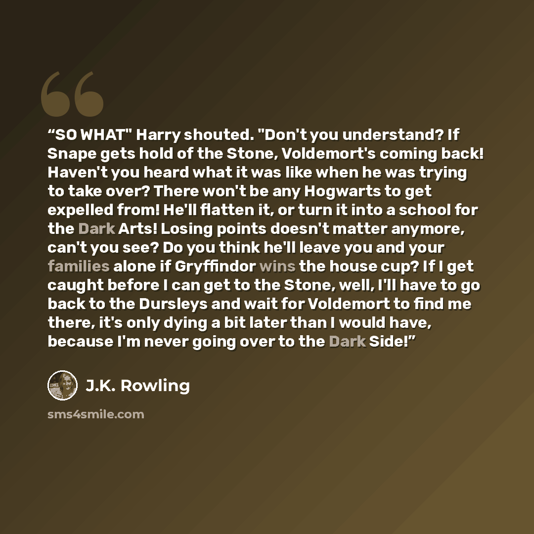 “SO WHAT" Harry shouted. "Don't you understand? If Snape gets hold of the Stone, Voldemort's coming back! Haven't you heard what it was like when he was trying to take over? There won't be any Hogwarts to get expelled from! He'll flatten it, or turn it into a school for the Dark Arts! Losing points…” quote by J.K. Rowling