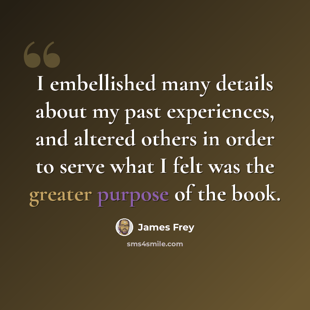 “I embellished many details about my past experiences, and altered others in order to serve what I felt was the greater purpose of the book.” quote by James Frey