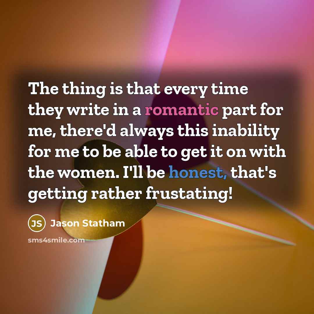 “The thing is that every time they write in a romantic part for me, there'd always this inability for me to be able to get it on with the women. I'll be honest, that's getting rather frustating!” quote by Jason Statham