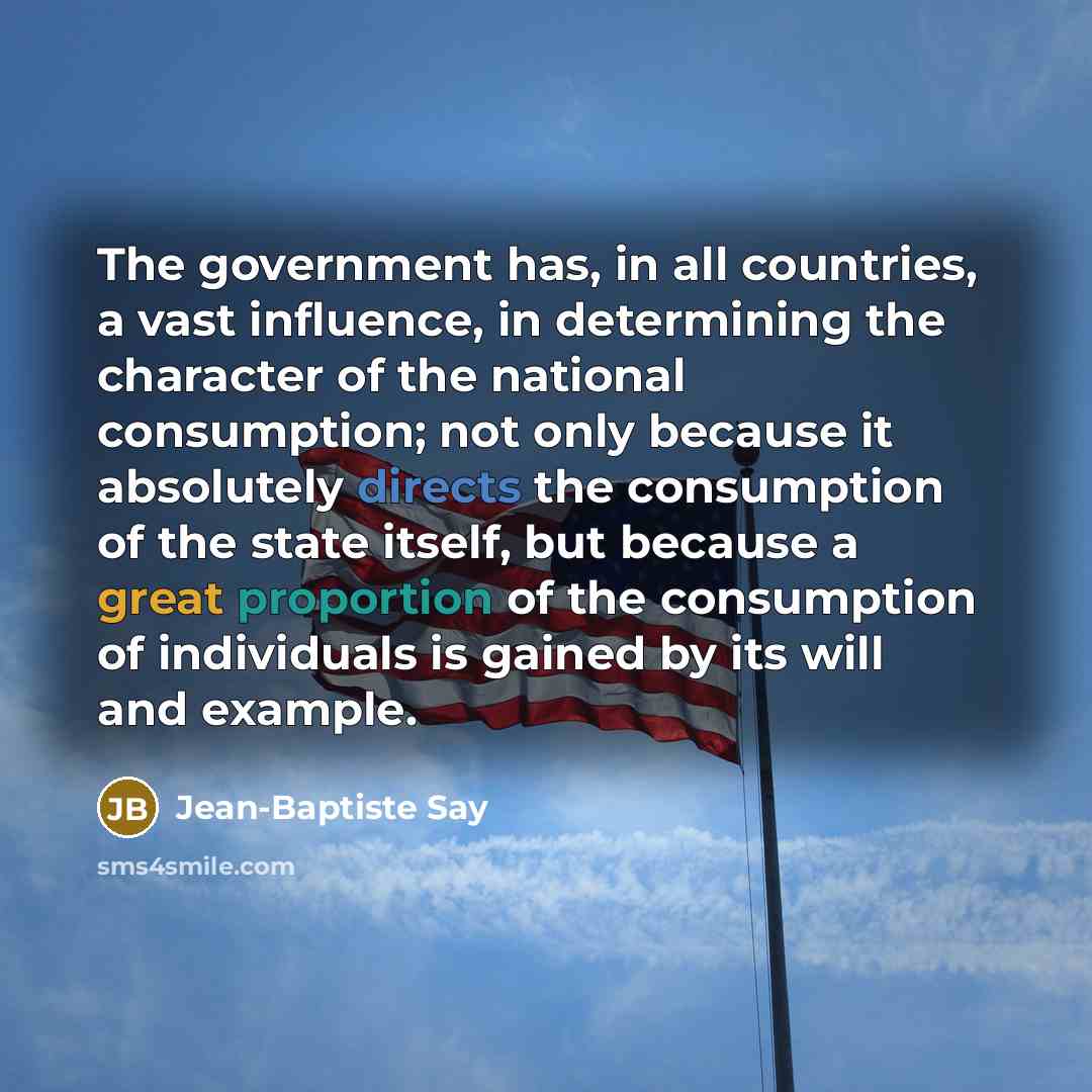 “The government has, in all countries, a vast influence, in determining the character of the national consumption; not only because it absolutely directs the consumption of the state itself, but because a great proportion of the consumption of individuals is gained by its will and example.” quote by Jean-Baptiste Say