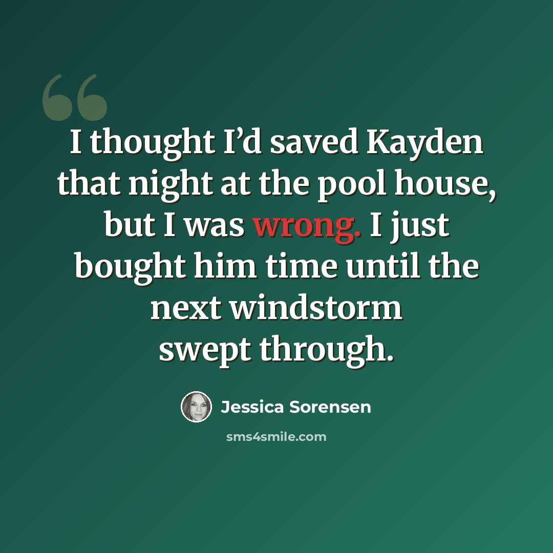 “I thought I’d saved Kayden that night at the pool house, but I was wrong. I just bought him time until the next windstorm swept through.” quote by Jessica Sorensen