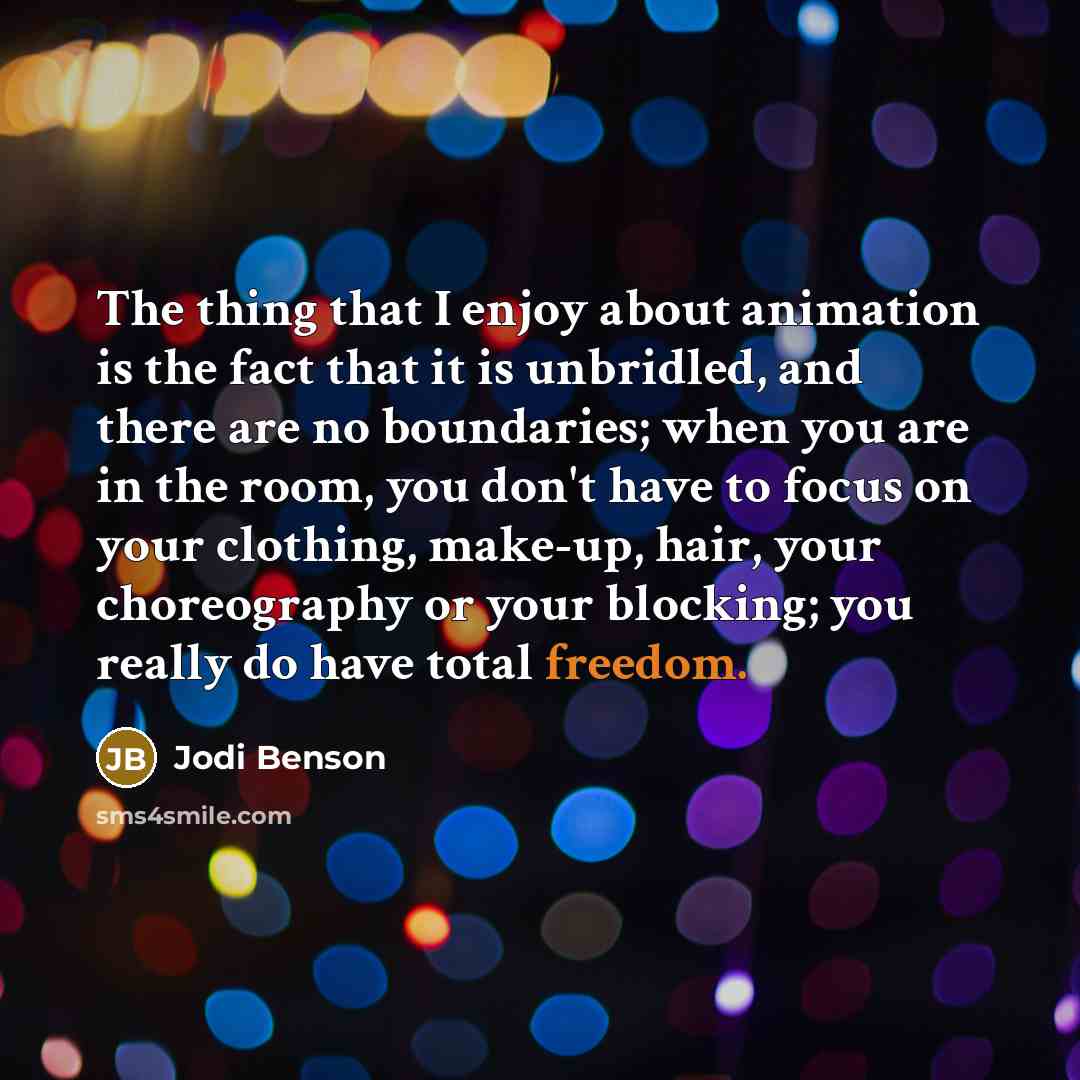 “The thing that I enjoy about animation is the fact that it is unbridled, and there are no boundaries; when you are in the room, you don't have to focus on your clothing, make-up, hair, your choreography or your blocking; you really do have total freedom.” quote by Jodi Benson