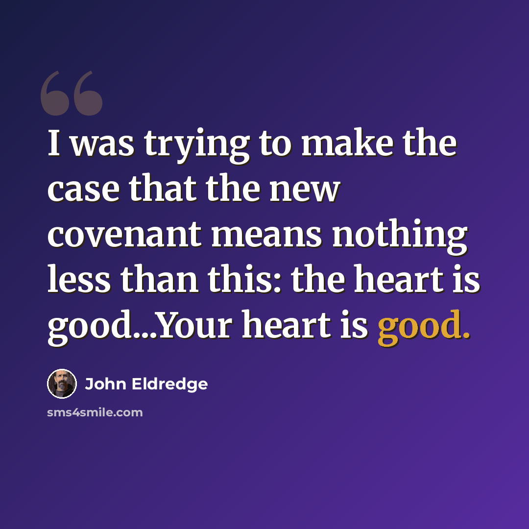 “I was trying to make the case that the new covenant means nothing less than this: the heart is good...Your heart is good.” quote by John Eldredge
