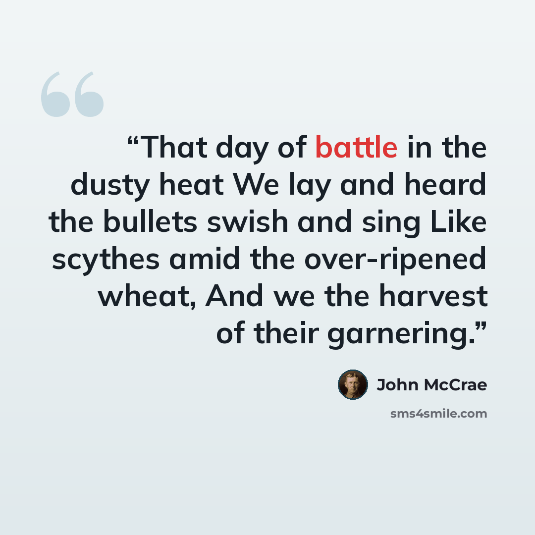 “That day of battle in the dusty heat We lay and heard the bullets swish and sing Like scythes amid the over-ripened wheat, And we the harvest of their garnering.” quote by John McCrae
