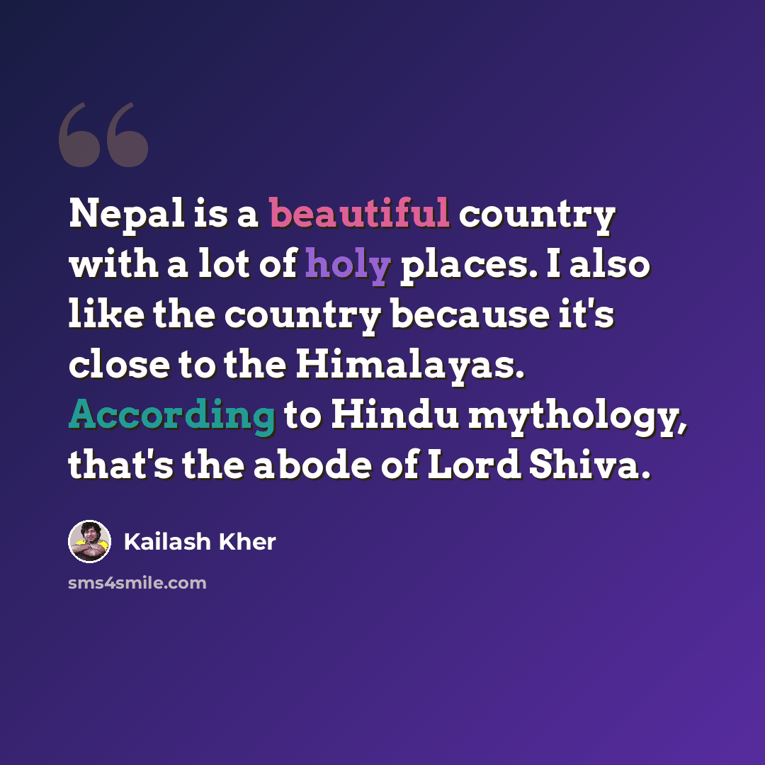 “Nepal is a beautiful country with a lot of holy places. I also like the country because it's close to the Himalayas. According to Hindu mythology, that's the abode of Lord Shiva.” quote by Kailash Kher